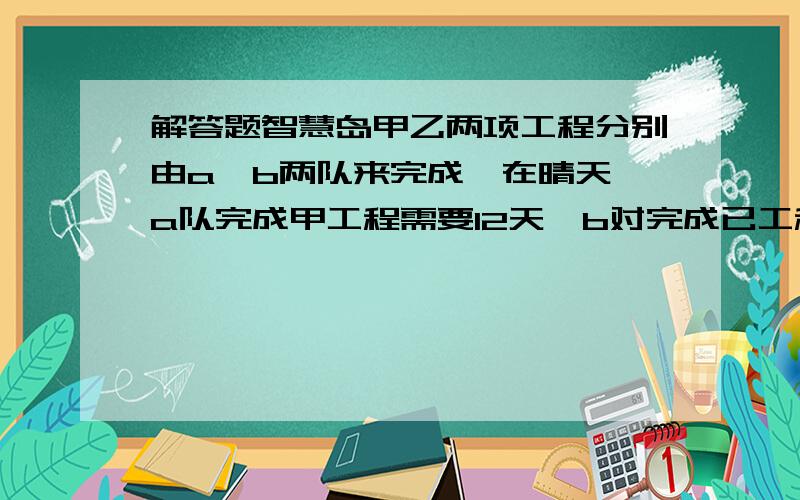 解答题智慧岛甲乙两项工程分别由a、b两队来完成,在晴天,a队完成甲工程需要12天,b对完成已工程需要15天,在雨天,a队功效下降百分之四十,b队功效下降百分之十,结果两队同时完工,在施工的日