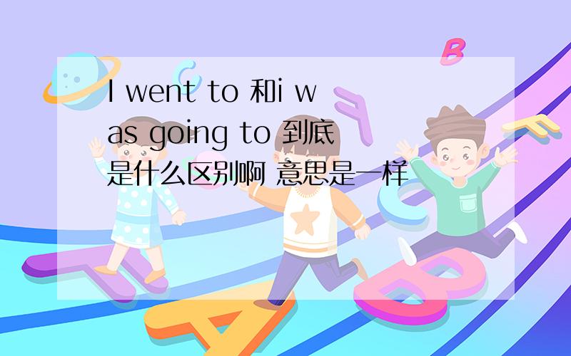 I went to 和i was going to 到底是什么区别啊 意思是一样