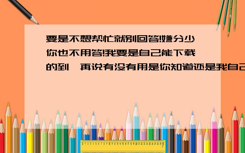 要是不想帮忙就别回答!嫌分少你也不用答!我要是自己能下载的到,再说有没有用是你知道还是我自己知道啊?