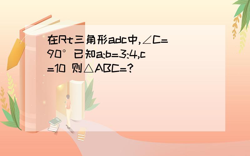 在Rt三角形adc中,∠C=90°已知a:b=3:4,c=10 则△ABC=?