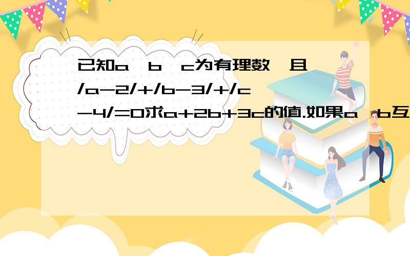 已知a、b、c为有理数,且 /a-2/+/b-3/+/c-4/=0求a+2b+3c的值.如果a、b互为相反数,c、d互为倒数,x的绝对值是1.求x分之a+b +x的2次方+cd的值.已知/a/=3、/b/=5,a、b异号,求a+b的值.已知x=3时,代数式ax的2次方+bx+