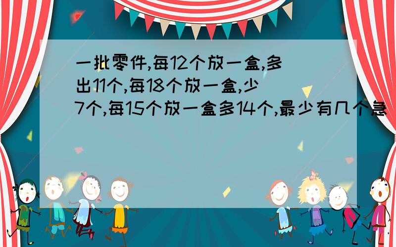 一批零件,每12个放一盒,多出11个,每18个放一盒,少7个,每15个放一盒多14个,最少有几个急