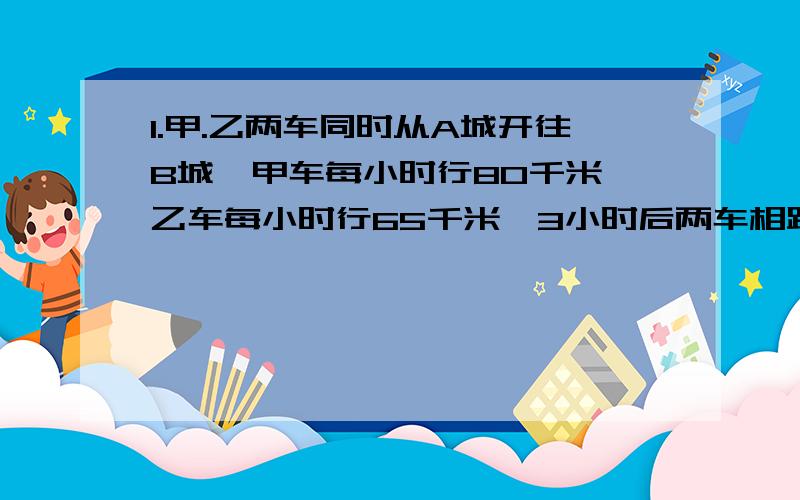 1.甲.乙两车同时从A城开往B城,甲车每小时行80千米,乙车每小时行65千米,3小时后两车相距多少千米?2.甲.乙两人相距9千米,乙在前,甲在后,两人同时朝同一个方向出发,经6小时甲追上乙,已知甲车