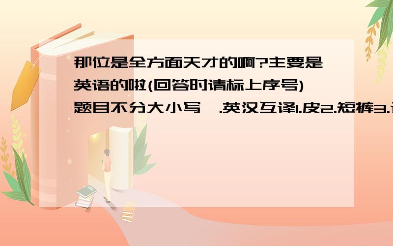 那位是全方面天才的啊?主要是英语的啦(回答时请标上序号)题目不分大小写一.英汉互译1.皮2.短裤3.选择4.海报5.重6.A tiger has many s___ teeth7.贫困8.捐9.What s___ are your feet?10.I'm watching a football match