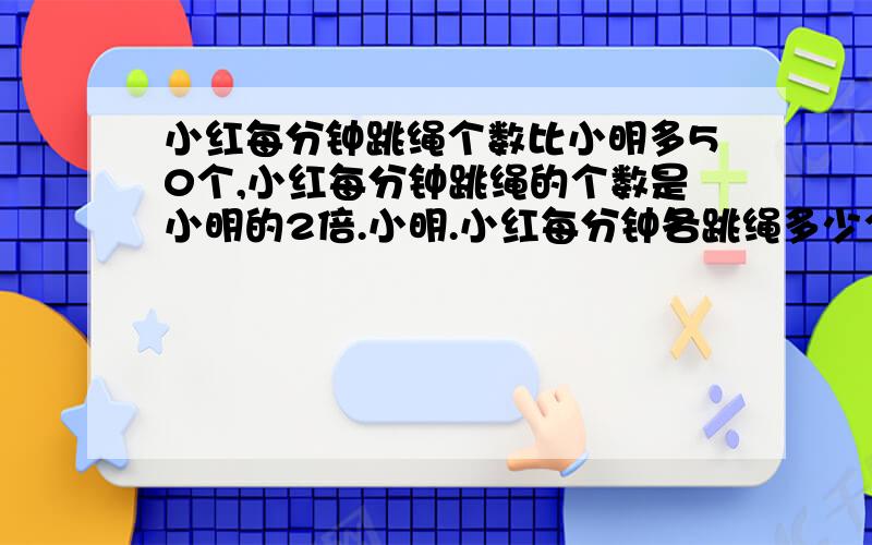 小红每分钟跳绳个数比小明多50个,小红每分钟跳绳的个数是小明的2倍.小明.小红每分钟各跳绳多少个?要用奥数做题.