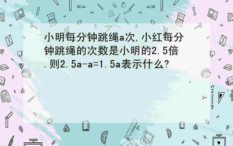 小明每分钟跳绳a次,小红每分钟跳绳的次数是小明的2.5倍.则2.5a-a=1.5a表示什么?