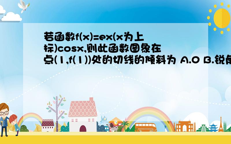 若函数f(x)=ex(x为上标)cosx,则此函数图象在点(1,f(1))处的切线的倾斜为 A.0 B.锐角 C.直角 D.钝角