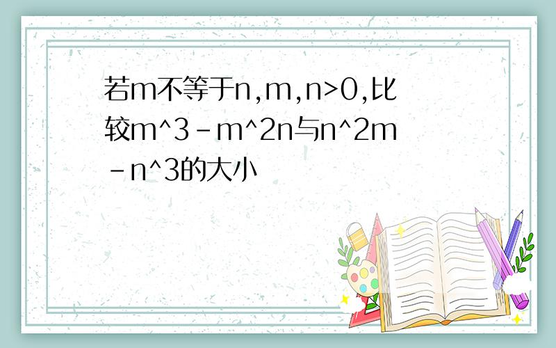 若m不等于n,m,n>0,比较m^3-m^2n与n^2m-n^3的大小