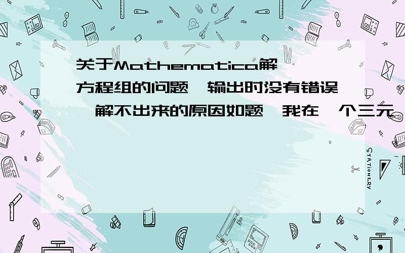 关于Mathematica解方程组的问题,输出时没有错误,解不出来的原因如题,我在一个三元一次方程组时,应该能解出来的,但是老是得不到结果.由于我刚刚接触Mathematica这个软件,不懂,所以我把解得编