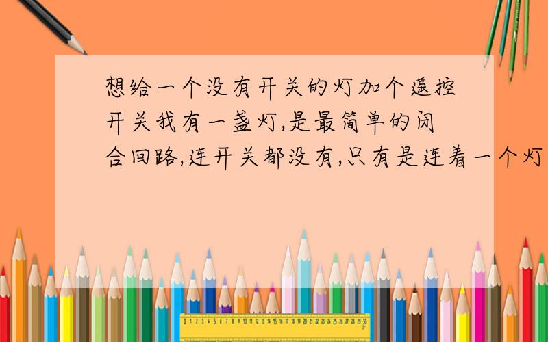 想给一个没有开关的灯加个遥控开关我有一盏灯,是最简单的闭合回路,连开关都没有,只有是连着一个灯炮,插上电源就亮,拔了就灭.由于该灯是镶在一个家具小配件中的装饰灯,我想把它改造成