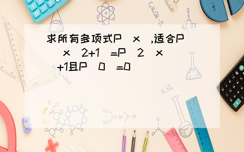 求所有多项式P（x）,适合P （x^2+1）=P^2(x)+1且P(0)=0