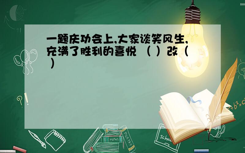 一题庆功会上,大家谈笑风生,充满了胜利的喜悦 （ ）改（ ）