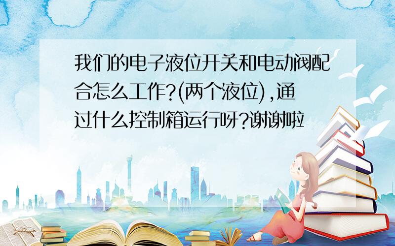 我们的电子液位开关和电动阀配合怎么工作?(两个液位),通过什么控制箱运行呀?谢谢啦