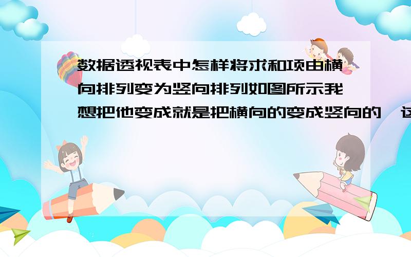 数据透视表中怎样将求和项由横向排列变为竖向排列如图所示我想把他变成就是把横向的变成竖向的,这个怎样变呢?我是2003版的,