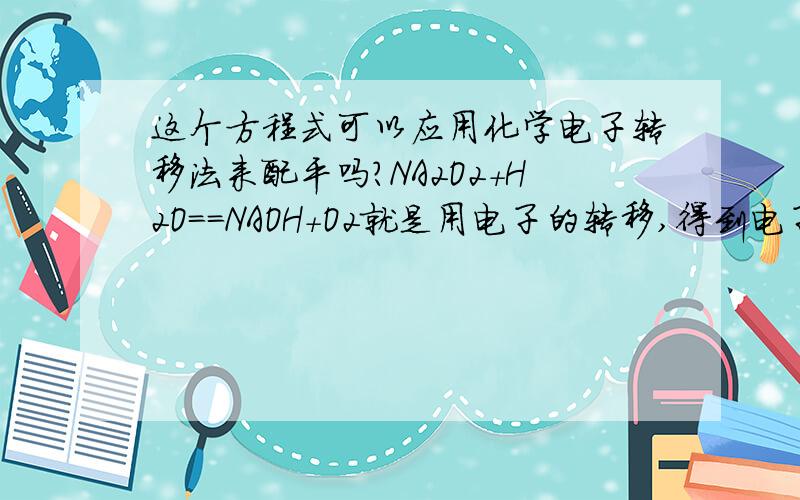 这个方程式可以应用化学电子转移法来配平吗?NA2O2+H2O==NAOH+O2就是用电子的转移,得到电子数和失去电子数目相等来配平?因为H2O中的O的去向?