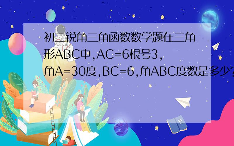 初三锐角三角函数数学题在三角形ABC中,AC=6根号3,角A=30度,BC=6,角ABC度数是多少?