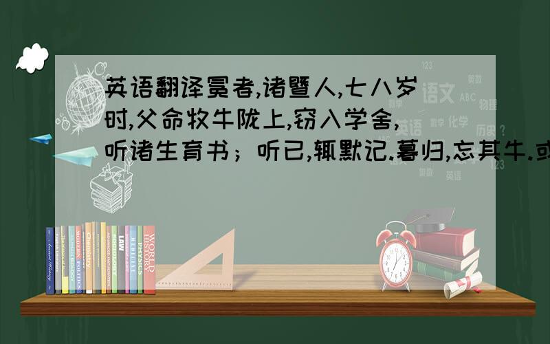 英语翻译冕者,诸暨人,七八岁时,父命牧牛陇上,窃入学舍,听诸生育书；听已,辄默记.暮归,忘其牛.或牵牛来责蹊,父怒挞之.已而复如初.母曰：“儿痴如此,曷不听其所为?”冕因去,依僧寺以居.夜