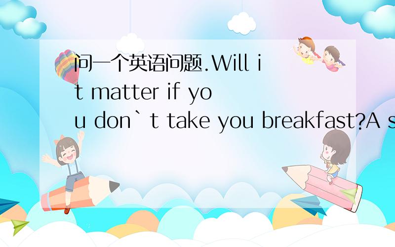 问一个英语问题.Will it matter if you don`t take you breakfast?A short time ago,a test w____ given in the United Stakes.People of different a____,from 12 to 83,were asked to have a rest .During the test,these people were given all kinds of brea