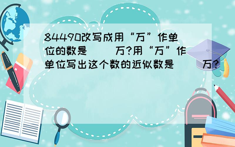 84490改写成用“万”作单位的数是（ ）万?用“万”作单位写出这个数的近似数是（ ）万?