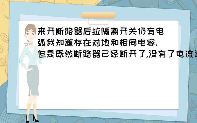 来开断路器后拉隔离开关仍有电弧我知道存在对地和相间电容,但是既然断路器已经断开了,没有了电流通路那么再拉隔离开关就不应该有电弧了啊