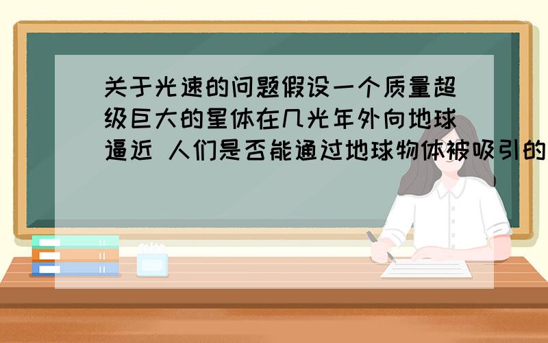 关于光速的问题假设一个质量超级巨大的星体在几光年外向地球逼近 人们是否能通过地球物体被吸引的情况立刻得到此星体的状态 这能否算的上超光速算出来不需要时间啊 就一下