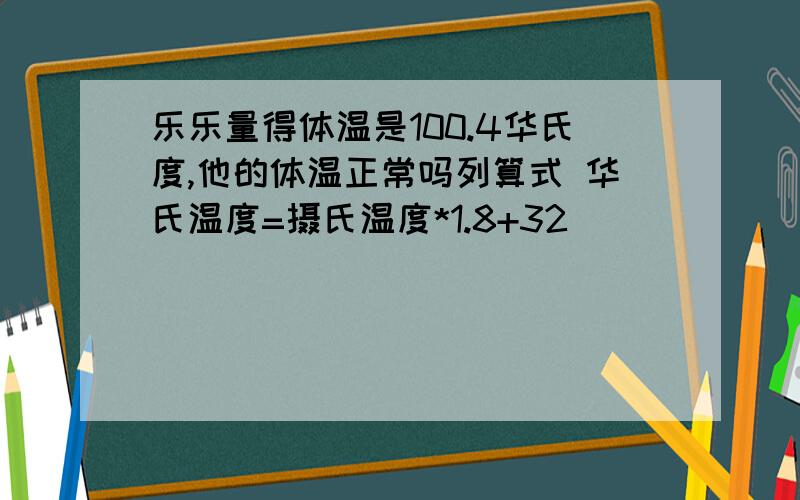 乐乐量得体温是100.4华氏度,他的体温正常吗列算式 华氏温度=摄氏温度*1.8+32