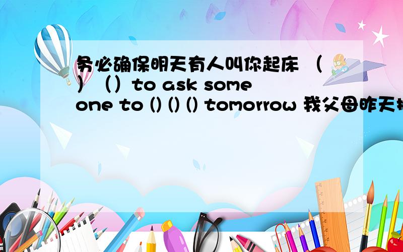 务必确保明天有人叫你起床 （）（）to ask someone to () () () tomorrow 我父母昨天把我独自留在家里 my parents （）（）()()() yesterday 如果她整天忙着工作,就不应该养狗 she（）() a dog if she () () at work