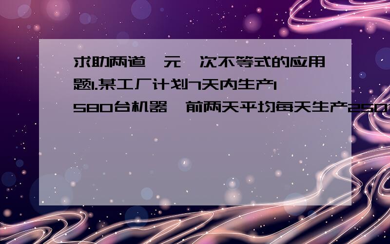 求助两道一元一次不等式的应用题1.某工厂计划7天内生产1580台机器,前两天平均每天生产250台,现在要求至少比原计划提前两天完成任务,则以后每天至少要生产多少台机器?2.一堆玩具分给若干