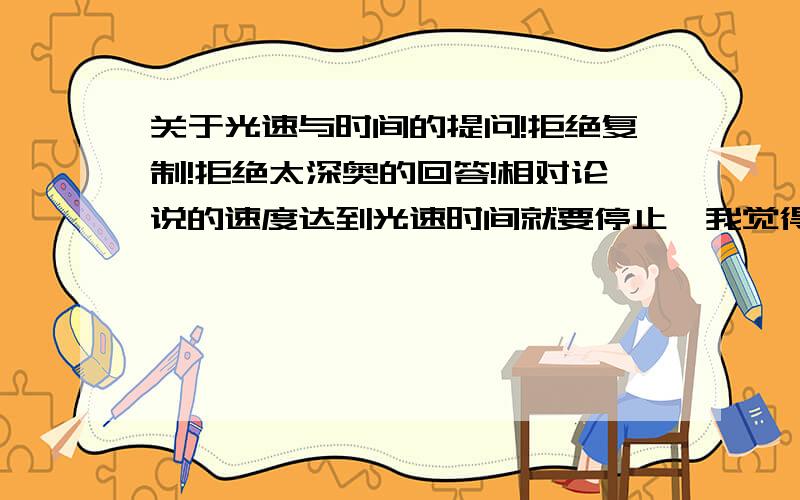 关于光速与时间的提问!拒绝复制!拒绝太深奥的回答!相对论说的速度达到光速时间就要停止,我觉得这个时间指的是相对时间,并不是传统意义上的时间.举个例子：我坐一个速度达到光速的飞