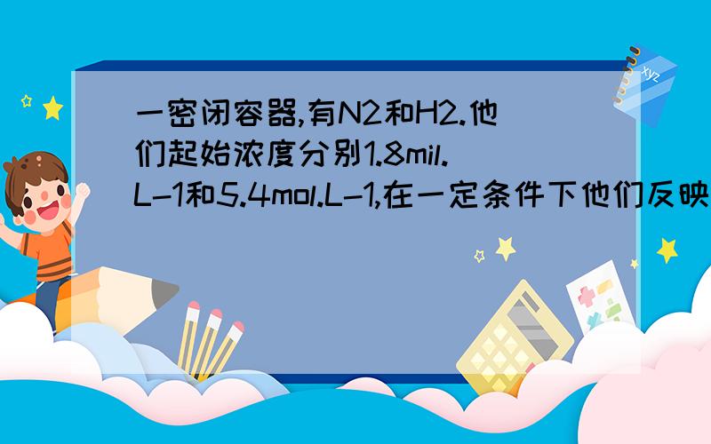 一密闭容器,有N2和H2.他们起始浓度分别1.8mil.L-1和5.4mol.L-1,在一定条件下他们反映生成NH3.10min后侧的N2浓度是0.8mol.L-1,则在这10min内NH3的平均反应速率是?