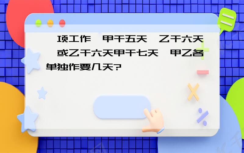 一项工作,甲干五天,乙干六天,或乙干六天甲干七天,甲乙各单独作要几天?