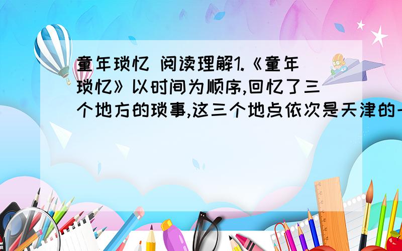 童年琐忆 阅读理解1.《童年琐忆》以时间为顺序,回忆了三个地方的琐事,这三个地点依次是天津的一个公园、_______、_______、,所忆的事均与_______、有关.2.是什么使“我”的童年“格外美好,格