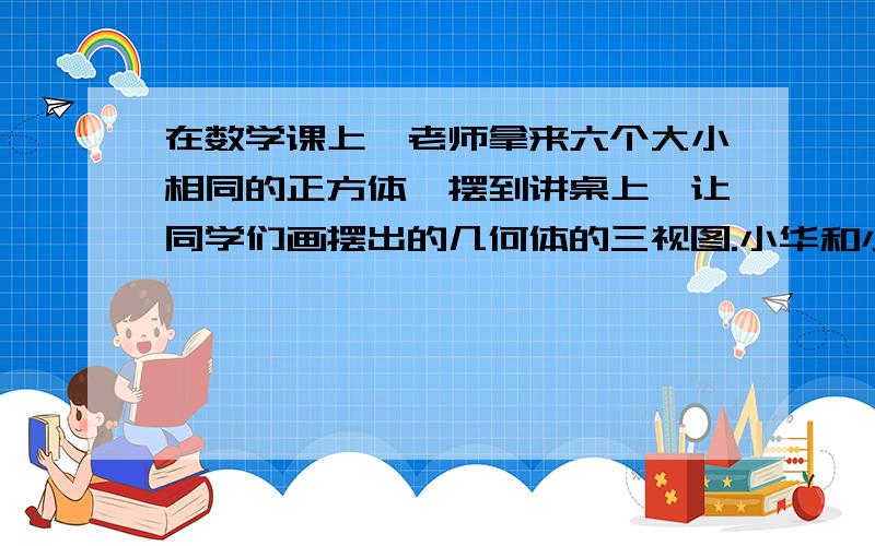 在数学课上,老师拿来六个大小相同的正方体,摆到讲桌上,让同学们画摆出的几何体的三视图.小华和小明到前面看了看这个几何体,并在黑板上画出了他们看到的主视图和左视图,如图5.4-12所示.