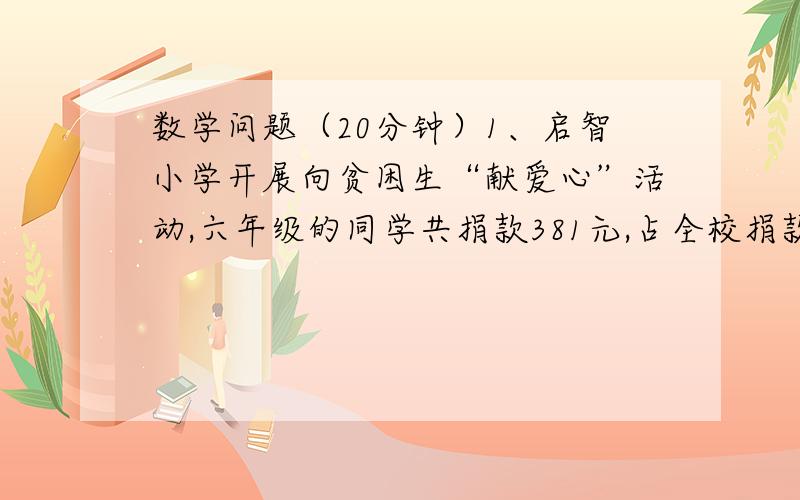 数学问题（20分钟）1、启智小学开展向贫困生“献爱心”活动,六年级的同学共捐款381元,占全校捐款总数的11分之3.其他年级捐款数占全校捐款数的几分之几?全校捐款多少元?2、希望小学为了