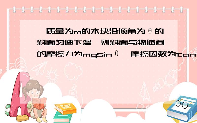 一质量为m的木块沿倾角为θ的斜面匀速下滑,则斜面与物体间的摩擦力为mgsinθ,摩擦因数为tanθ．还有为何支持力和三角函数有关~