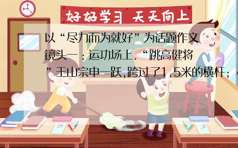 以“尽力而为就好”为话题作文镜头一：运功场上.“跳高健将”王山宗申一跃,跨过了1.5米的横杆；小个子李川连跳了三次,也没能越过1.2米的高度.老师说：“尽力就好”.镜头二：春游途中.