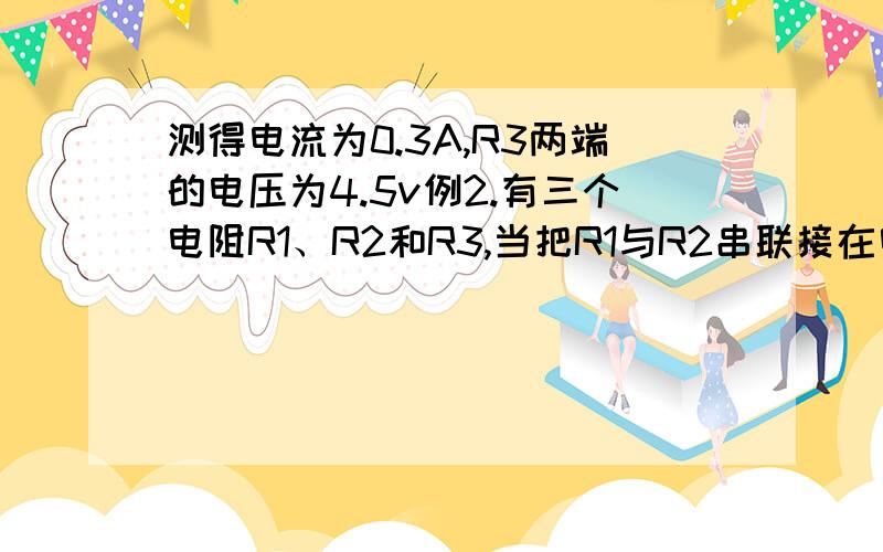 测得电流为0.3A,R3两端的电压为4.5v例2.有三个电阻R1、R2和R3,当把R1与R2串联接在电源上时,测得电流为0.5A,而R1两端的电压为2.5V；当把R2与R3串联接在同一电源上时,测得电流为0.3A,R3两端的电压为4