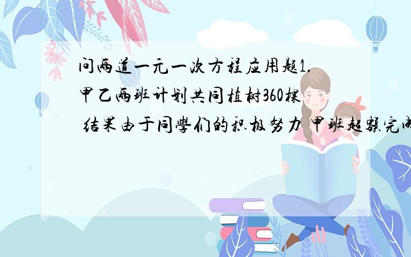 问两道一元一次方程应用题1.甲乙两班计划共同植树360棵 结果由于同学们的积极努力 甲班超额完成12%乙班超额完成10% 因此 两班实际植树400棵 问两班原计划各植树多少颗?2.在抗洪救灾中 在A