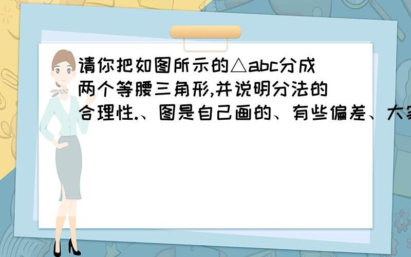 请你把如图所示的△abc分成两个等腰三角形,并说明分法的合理性.、图是自己画的、有些偏差、大家将就着看、大致就是这样.