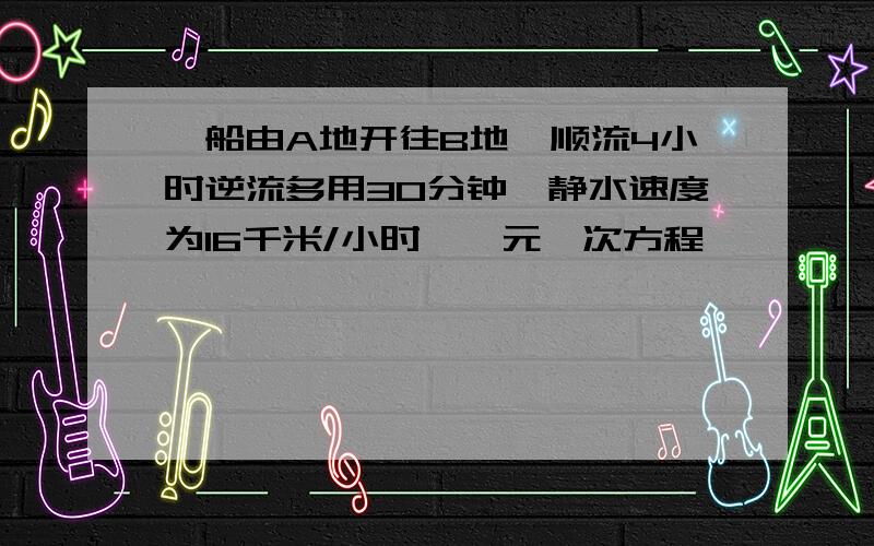 一船由A地开往B地,顺流4小时逆流多用30分钟,静水速度为16千米/小时,一元一次方程