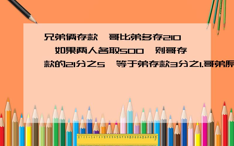 兄弟俩存款,哥比弟多存210,如果两人各取500,则哥存款的21分之5,等于弟存款3分之1.哥弟原来各存款几