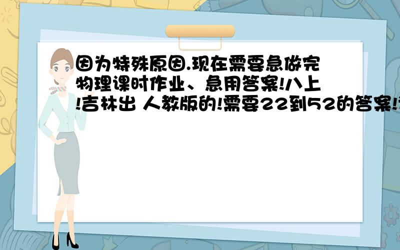 因为特殊原因.现在需要急做完物理课时作业、急用答案!八上!吉林出 人教版的!需要22到52的答案!谁有麻烦给下!劝解的不要来!道理谁都知道.现在是急用!谢谢大侠们了.