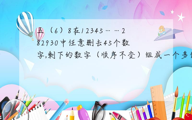 五（6）8在12345……282930中任意删去45个数字,剩下的数字（顺序不变）组成一个多位数,这个多位数最大是多少?