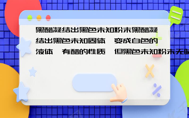 黑醋凝结出黑色未知粉末黑醋凝结出黑色未知固体,变成白色的液体,有醋的性质,但黑色未知粉末无味,是为什么?白色液体说错是透明的液体