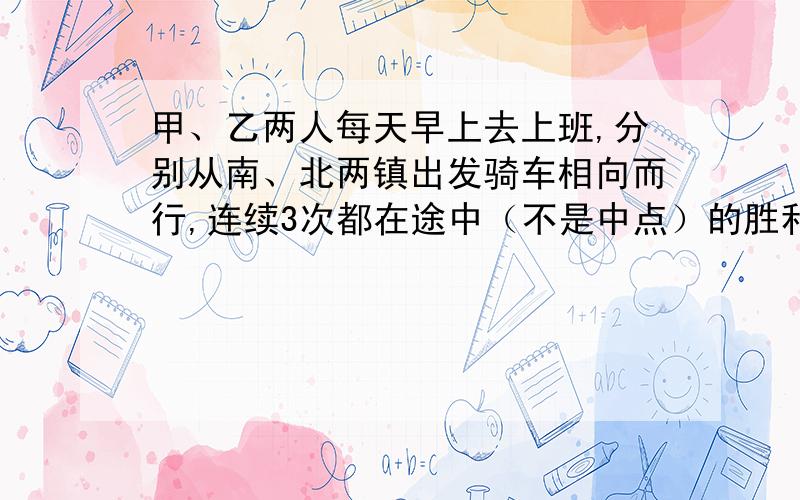 甲、乙两人每天早上去上班,分别从南、北两镇出发骑车相向而行,连续3次都在途中（不是中点）的胜利桥相遇.①甲乙同时出发,3小时相遇在小桥上；②甲每小时比原来多行2千米,乙比甲先行