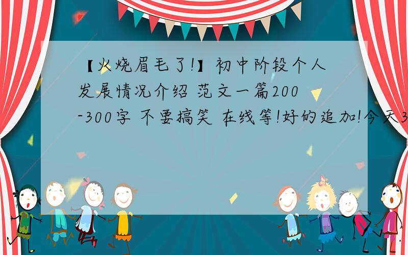 【火烧眉毛了!】初中阶段个人发展情况介绍 范文一篇200-300字 不要搞笑 在线等!好的追加!今天31号之初中阶段个人发展情况介绍(思想品德素质、学业成就、身心健康、个性特长等),急需!谢谢