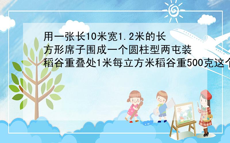 用一张长10米宽1.2米的长方形席子围成一个圆柱型两屯装稻谷重叠处1米每立方米稻谷重500克这个梁屯可装稻谷多少千克 除不尽时得数保留两位小数