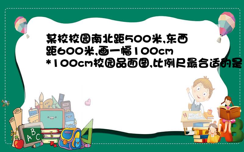 某校校园南北距500米,东西距600米,画一幅100cm*100cm校园品面图,比例尺最合适的是