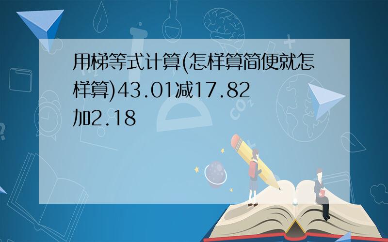 用梯等式计算(怎样算简便就怎样算)43.01减17.82加2.18