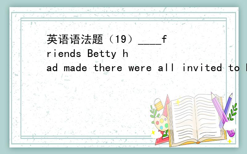 英语语法题（19）____friends Betty had made there were all invited to her birthday party.A.Few of B.Few C.The few D.A few答案+思路,3Q